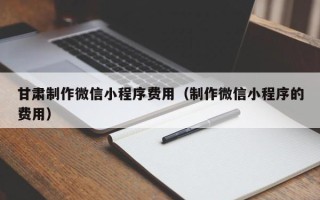 安康甘肃制作微信小程序费用（制作微信小程序的费用）